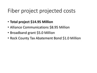 Fiber project projected costs
• Total project $14.95 Million
• Alliance Communications $8.95 Million
• Broadband grant $5.0 Million
• Rock County Tax Abatement Bond $1.0 Million
 