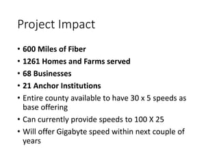 Project Impact
• 600 Miles of Fiber
• 1261 Homes and Farms served
• 68 Businesses
• 21 Anchor Institutions
• Entire county available to have 30 x 5 speeds as
base offering
• Can currently provide speeds to 100 X 25
• Will offer Gigabyte speed within next couple of
years
 
