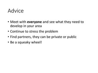 Advice
• Meet with everyone and see what they need to
develop in your area
• Continue to stress the problem
• Find partners, they can be private or public
• Be a squeaky wheel!
 