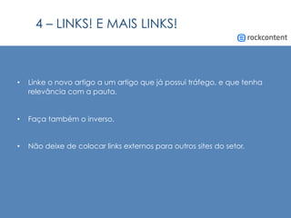 4 – LINKS! E MAIS LINKS!
•  Linke o novo artigo a um artigo que já possui tráfego, e que tenha
relevância com a pauta.
•  Faça também o inverso.
•  Não deixe de colocar links externos para outros sites do setor.
 