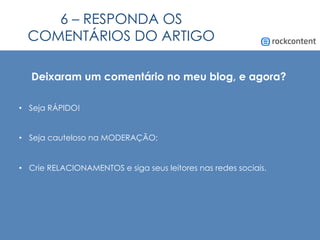 6 – RESPONDA OS
COMENTÁRIOS DO ARTIGO
Deixaram um comentário no meu blog, e agora?
•  Seja RÁPIDO!
•  Seja cauteloso na MODERAÇÃO;
•  Crie RELACIONAMENTOS e siga seus leitores nas redes sociais.
 