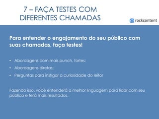 7 – FAÇA TESTES COM
DIFERENTES CHAMADAS
Para entender o engajamento do seu público com
suas chamadas, faça testes!
•  Abordagens com mais punch, fortes;
•  Abordagens diretas;
•  Perguntas para instigar a curiosidade do leitor
Fazendo isso, você entenderá a melhor linguagem para lidar com seu
público e terá mais resultados.
 