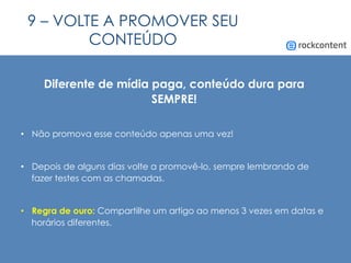 9 – VOLTE A PROMOVER SEU
CONTEÚDO
Diferente de mídia paga, conteúdo dura para
SEMPRE!
•  Não promova esse conteúdo apenas uma vez!
•  Depois de alguns dias volte a promovê-lo, sempre lembrando de
fazer testes com as chamadas.
•  Regra de ouro: Compartilhe um artigo ao menos 3 vezes em datas e
horários diferentes.
 