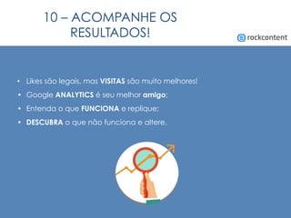 10 – ACOMPANHE OS
RESULTADOS!
•  Likes são legais, mas VISITAS são muito melhores!
•  Google ANALYTICS é seu melhor amigo;
•  Entenda o que FUNCIONA e replique;
•  DESCUBRA o que não funciona e altere.
 