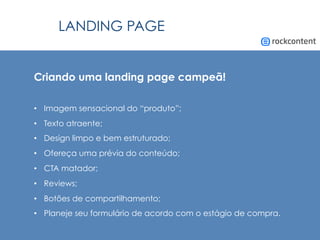 LANDING PAGE
Criando uma landing page campeã!
•  Imagem sensacional do “produto”;
•  Texto atraente;
•  Design limpo e bem estruturado;
•  Ofereça uma prévia do conteúdo;
•  CTA matador;
•  Reviews;
•  Botões de compartilhamento;
•  Planeje seu formulário de acordo com o estágio de compra.
 