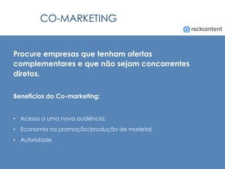 CO-MARKETING
Procure empresas que tenham ofertas
complementares e que não sejam concorrentes
diretos.
Benefícios do Co-marketing:
•  Acesso a uma nova audiência;
•  Economia na promoção/produção de material;
•  Autoridade.
 