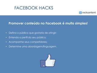 FACEBOOK HACKS
Promover conteúdo no Facebook é muito simples!
•  Defina o público que gostaria de atingir;
•  Entenda o perfil do seu público;
•  Acompanhe seus competidores;
•  Determine uma abordagem/linguagem.
 