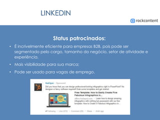 LINKEDIN
Status patrocinados:
•  É incrivelmente eficiente para empresas B2B, pois pode ser
segmentado pelo cargo, tamanho do negócio, setor de atividade e
experiência.
•  Mais visibilidade para sua marca;
•  Pode ser usado para vagas de emprego.
 