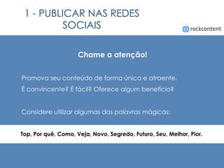 1 - PUBLICAR NAS REDES
SOCIAIS
Chame a atenção!
Promova seu conteúdo de forma única e atraente.
É convincente? É fácil? Oferece algum benefício?
Considere utilizar algumas das palavras mágicas:
Top, Por quê, Como, Veja, Novo, Segredo, Futuro, Seu, Melhor, Pior.
 