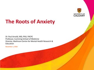 The Roots of Anxiety
Dr. Paul Arnold, MD, PhD, FRCPC
Professor, Cumming School of Medicine
Director, Mathison Centre for Mental Health Research &
Education
November 1, 2018
 