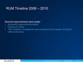 17© 2012 SOASTA. All rights reserved. October 30, 2012
Several Improvements were made:
• Bandwidth measurements added
• Creation of Yslow
• 100s of billions of datapoints were analysed (a tiny sample of Yahoo!’s
traffic at the time)
 