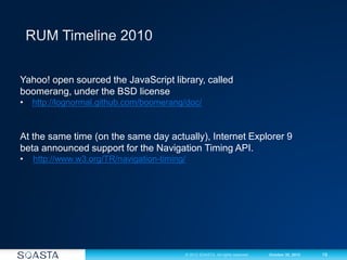 19© 2012 SOASTA. All rights reserved. October 30, 2012
Yahoo! open sourced the JavaScript library, called
boomerang, under the BSD license
• http://lognormal.github.com/boomerang/doc/
At the same time (on the same day actually), Internet Explorer 9
beta announced support for the Navigation Timing API.
• http://www.w3.org/TR/navigation-timing/
 
