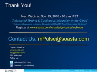 31© 2012 SOASTA. All rights reserved. October 30, 2012
Thank You!
Contact SOASTA:
www.soasta.com
info@soasta.com
866.344.8766
Follow us:
twitter.com/cloudtest
facebook.com/cloudtest
Next Webinar: Nov. 15, 2010 - 10 a.m. PST
“Automated Testing & Continuous Integration in the Cloud”
* Kohsuke Kawaguchi – Jenkins CI creator & SOASTA TouchTest mobile CI demo *
Register at www.soasta.com/knowledge-center/webinars
Contact Us: mPulse@soasta.com
 