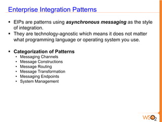 Enterprise Integration Patterns
§  EIPs are patterns using asynchronous messaging as the style
of integration.
§  They are technology-agnostic which means it does not matter
what programming language or operating system you use.
§  Categorization of Patterns
•  Messaging Channels
•  Message Constructions
•  Message Routing
•  Message Transformation
•  Messaging Endpoints
•  System Management
 