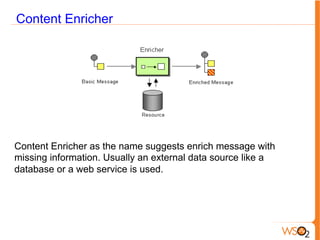 Content Enricher
Content Enricher as the name suggests enrich message with
missing information. Usually an external data source like a
database or a web service is used.
 