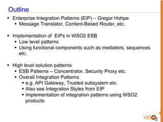 Outline
§  Enterprise Integration Patterns (EIP) – Gregor Hohpe
§  Message Translator, Content-Based Router, etc.
§  Implementation of EIPs in WSO2 ESB
§  Low level patterns
§  Using functional components such as mediators, sequences
etc.
§  High level solution patterns
§  ESB Patterns – Concentrator, Security Proxy etc.
§  Overall Integration Patterns
§  e.g. API Gateway, Trusted subsystem etc.
§  Also see Integration Styles from EIP
§  Implementation of integration patterns using WSO2
products
 