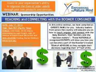 Invest in your organization’s ability
to improve the lives of older adults
through your own products and services.
WEBINAR: Sponsorship Opportunities
Contact: Aaron D. Murphy
info@EmpoweringTheMatureMind.com
Ph: (360) 440-8475
REACHING and CONNECTING with the BOOMER CONSUMER
In this online webinar, we have compiled an
EXPERTS PANEL for you. Industry leaders
from across the country will educate you on
how to reach, engage, and connect with the
Baby Boomers, their families, and the
“decision-makers”. These NATIONALLY
recognized EXPERTS will show you how you
can become a part of the Boomer’s trusted
TEAM of ADVISORS as they navigate their
decisions regarding their 2nd half of life.
DATE: July 17, 2013
TIME: 9am PDT (Pacific Time)
FORMAT: LIVE Event, 20-25 minute
presentation by each Expert, with 20
minutes of Expert Panel Q&A at the end
WEB LOCATION: Hosting, Rocket Webinars
INVITATION URL:
http://reachingandconnectingwiththeboomerconsu
mer.eventbrite.com/?ref=esfbenivtefor001
 