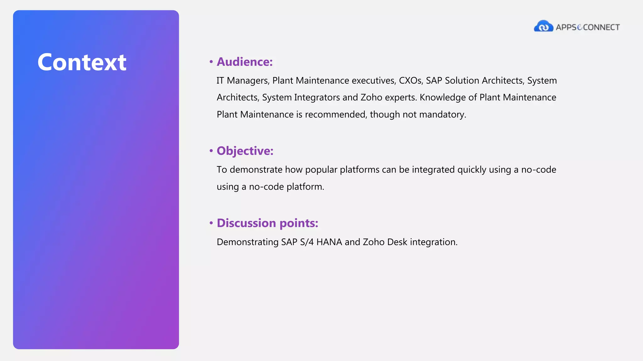 • Audience:
IT Managers, Plant Maintenance executives, CXOs, SAP Solution Architects, System
Architects, System Integrators and Zoho experts. Knowledge of Plant Maintenance
Plant Maintenance is recommended, though not mandatory.
• Objective:
To demonstrate how popular platforms can be integrated quickly using a no-code
using a no-code platform.
• Discussion points:
Demonstrating SAP S/4 HANA and Zoho Desk integration.
Context
 
