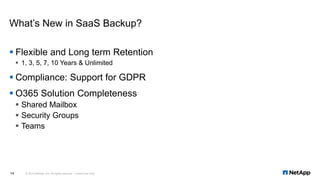 ▪ Flexible and Long term Retention
▪ 1, 3, 5, 7, 10 Years & Unlimited
▪ Compliance: Support for GDPR
▪ O365 Solution Completeness
▪ Shared Mailbox
▪ Security Groups
▪ Teams
What’s New in SaaS Backup?
© 2019 NetApp, Inc. All rights reserved. Limited Use Only14
 
