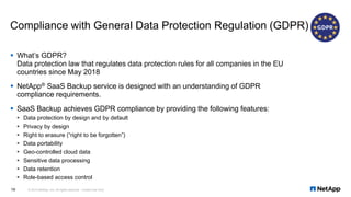 Compliance with General Data Protection Regulation (GDPR)
▪ What’s GDPR?
Data protection law that regulates data protection rules for all companies in the EU
countries since May 2018
▪ NetApp® SaaS Backup service is designed with an understanding of GDPR
compliance requirements.
▪ SaaS Backup achieves GDPR compliance by providing the following features:
▪ Data protection by design and by default
▪ Privacy by design
▪ Right to erasure (“right to be forgotten”)
▪ Data portability
▪ Geo-controlled cloud data
▪ Sensitive data processing
▪ Data retention
▪ Role-based access control
© 2019 NetApp, Inc. All rights reserved. Limited Use Only16
 
