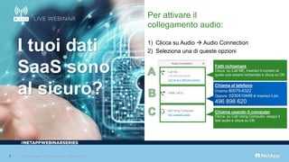 Per attivare il
collegamento audio:
1) Clicca su Audio → Audio Connection
2) Seleziona una di queste opzioni
Chiama usando il computer
Clicca su Call Using Computer, esegui il
test audio e clicca su OK
Chiama al telefono
Chiama 80079-8322
Oppure 0230410446 e inserisci il pin
496 898 620
Fatti richiamare
Clicca su Call ME, inserisci il numero al
quale vuoi essere richiamato e clicca su OK
#
I tuoi dati
SaaS sono
al sicuro?
2 © 2019 NetApp, Inc. All rights reserved. Limited Use Only
 