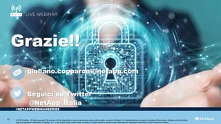 #
Grazie!!
giuliano.copparoni@netapp.com
Seguici su Twitter
@NetApp_Italia
© 2019 NetApp.. All rights reserved. No portions of this presentation may be reproduced without prior written consent of NetApp, Inc. Specifications are subject to change without notice. NetApp and the NetApp
logo are registered trademarks of NetApp, Inc. in the United States and/or other countries. All other brands or products are trademarks or registered trademarks of their respective holders.
23
 