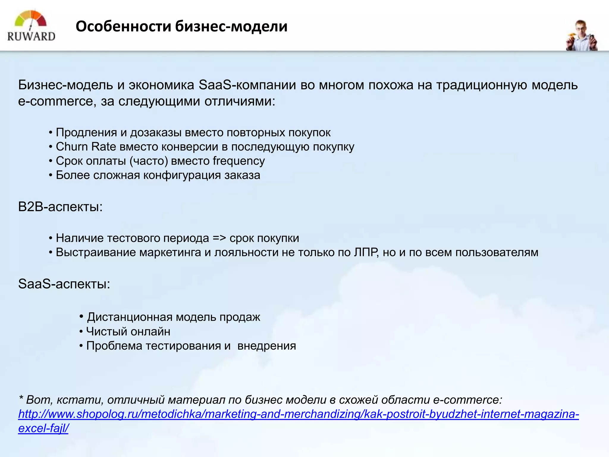 Особенности бизнес-модели


Бизнес-модель и экономика SaaS-компании во многом похожа на традиционную модель
e-commerce, за следующими отличиями:

     • Продления и дозаказы вместо повторных покупок
     • Churn Rate вместо конверсии в последующую покупку
     • Срок оплаты (часто) вместо frequency
     • Более сложная конфигурация заказа

B2B-аспекты:

     • Наличие тестового периода => срок покупки
     • Выстраивание маркетинга и лояльности не только по ЛПР, но и по всем пользователям

SaaS-аспекты:

           • Дистанционная модель продаж
           • Чистый онлайн
           • Проблема тестирования и внедрения



* Вот, кстати, отличный материал по бизнес модели в схожей области e-commerce:
http://www.shopolog.ru/metodichka/marketing-and-merchandizing/kak-postroit-byudzhet-internet-magazina-
excel-fajl/
 