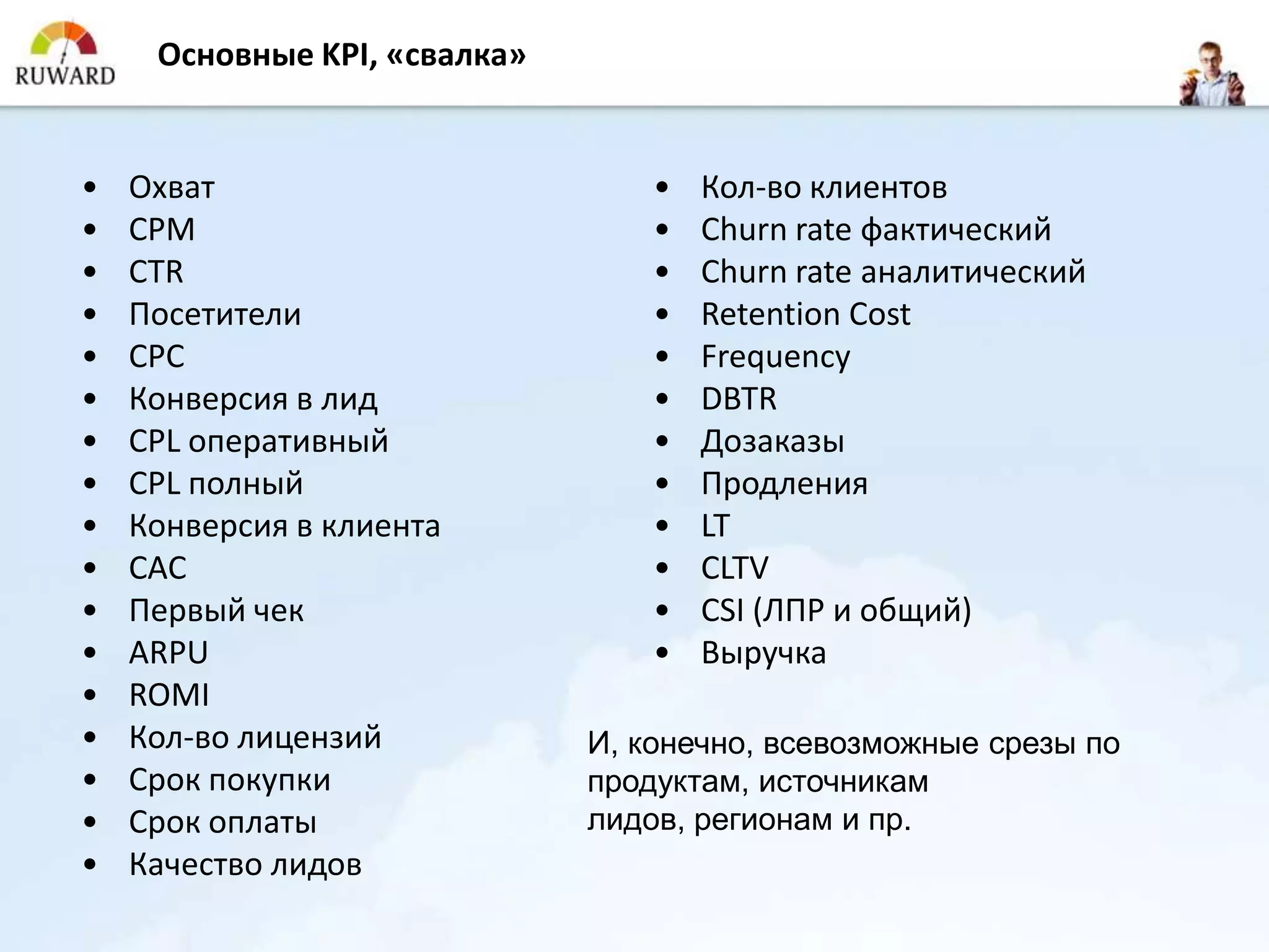 Основные KPI, «свалка»


•   Охват                         •   Кол-во клиентов
•   CPM                           •   Churn rate фактический
•   CTR                           •   Churn rate аналитический
•   Посетители                    •   Retention Cost
•   CPC                           •   Frequency
•   Конверсия в лид               •   DBTR
•   CPL оперативный               •   Дозаказы
•   CPL полный                    •   Продления
•   Конверсия в клиента           •   LT
•   CAC                           •   CLTV
•   Первый чек                    •   CSI (ЛПР и общий)
•   ARPU                          •   Выручка
•   ROMI
•   Кол-во лицензий           И, конечно, всевозможные срезы по
•   Срок покупки              продуктам, источникам
•   Срок оплаты               лидов, регионам и пр.
•   Качество лидов
 