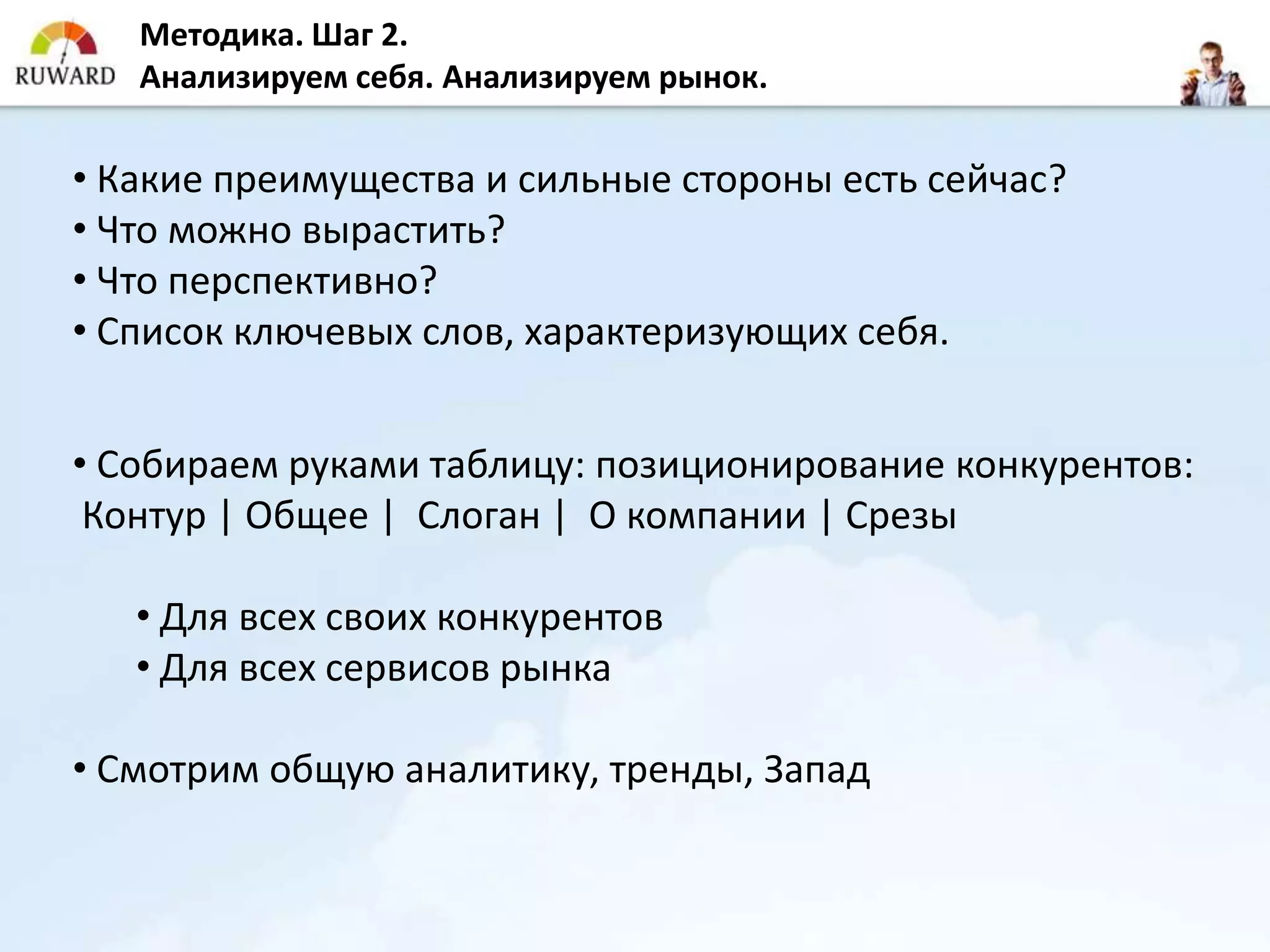 Методика. Шаг 2.
   Анализируем себя. Анализируем рынок.

• Какие преимущества и сильные стороны есть сейчас?
• Что можно вырастить?
• Что перспективно?
• Список ключевых слов, характеризующих себя.


• Собираем руками таблицу: позиционирование конкурентов:
 Контур | Общее | Слоган | О компании | Срезы

   • Для всех своих конкурентов
   • Для всех сервисов рынка

• Смотрим общую аналитику, тренды, Запад
 