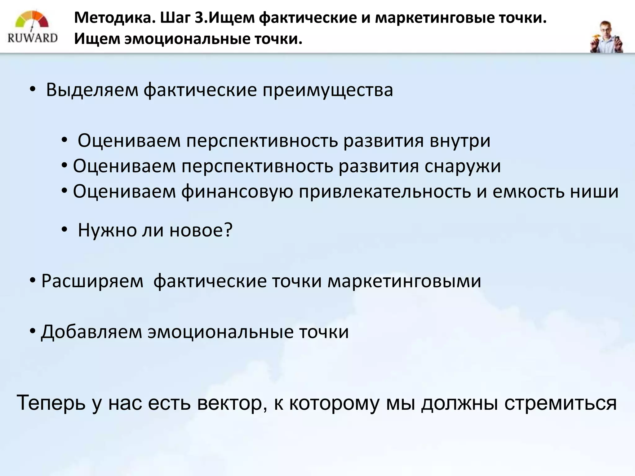 Методика. Шаг 3.Ищем фактические и маркетинговые точки.
     Ищем эмоциональные точки.

 • Выделяем фактические преимущества

    • Оцениваем перспективность развития внутри
    • Оцениваем перспективность развития снаружи
    • Оцениваем финансовую привлекательность и емкость ниши
    • Нужно ли новое?

 • Расширяем фактические точки маркетинговыми

 • Добавляем эмоциональные точки


Теперь у нас есть вектор, к которому мы должны стремиться
 