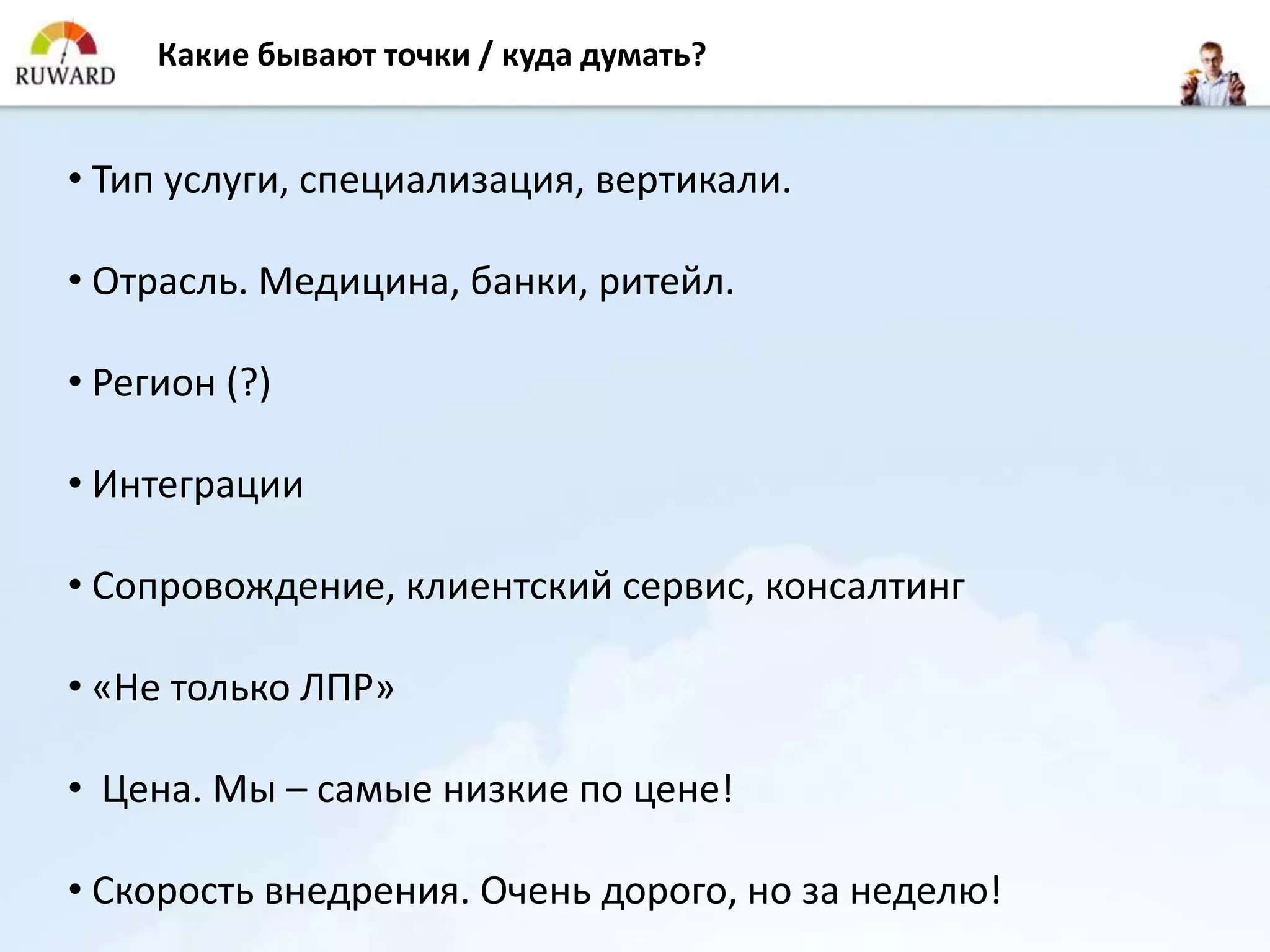Какие бывают точки / куда думать?


• Тип услуги, специализация, вертикали.

• Отрасль. Медицина, банки, ритейл.

• Регион (?)

• Интеграции

• Сопровождение, клиентский сервис, консалтинг

• «Не только ЛПР»

• Цена. Мы – самые низкие по цене!

• Скорость внедрения. Очень дорого, но за неделю!
 