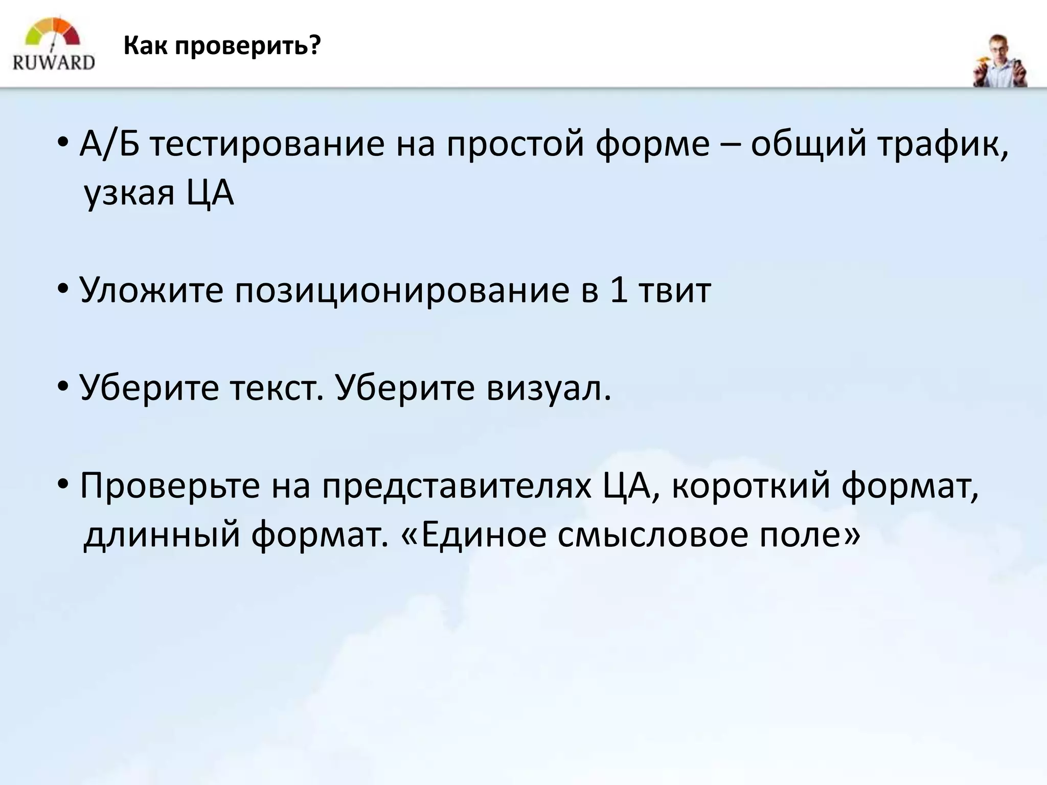 Как проверить?


• А/Б тестирование на простой форме – общий трафик,
  узкая ЦА

• Уложите позиционирование в 1 твит

• Уберите текст. Уберите визуал.

• Проверьте на представителях ЦА, короткий формат,
  длинный формат. «Единое смысловое поле»
 