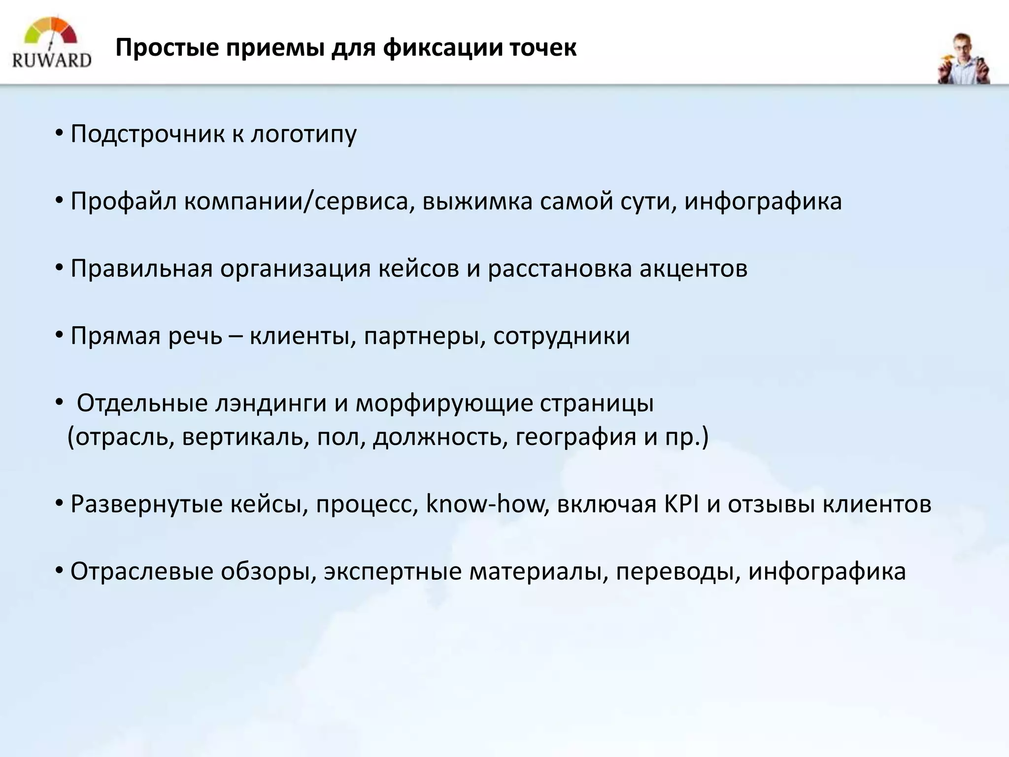 Простые приемы для фиксации точек


• Подстрочник к логотипу

• Профайл компании/сервиса, выжимка самой сути, инфографика

• Правильная организация кейсов и расстановка акцентов

• Прямая речь – клиенты, партнеры, сотрудники

• Отдельные лэндинги и морфирующие страницы
 (отрасль, вертикаль, пол, должность, география и пр.)

• Развернутые кейсы, процесс, know-how, включая KPI и отзывы клиентов

• Отраслевые обзоры, экспертные материалы, переводы, инфографика
 