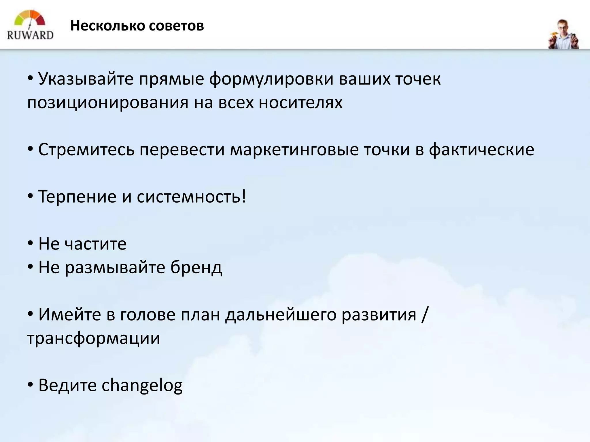 Несколько советов


• Указывайте прямые формулировки ваших точек
позиционирования на всех носителях

• Стремитесь перевести маркетинговые точки в фактические

• Терпение и системность!

• Не частите
• Не размывайте бренд

• Имейте в голове план дальнейшего развития /
трансформации

• Ведите changelog
 