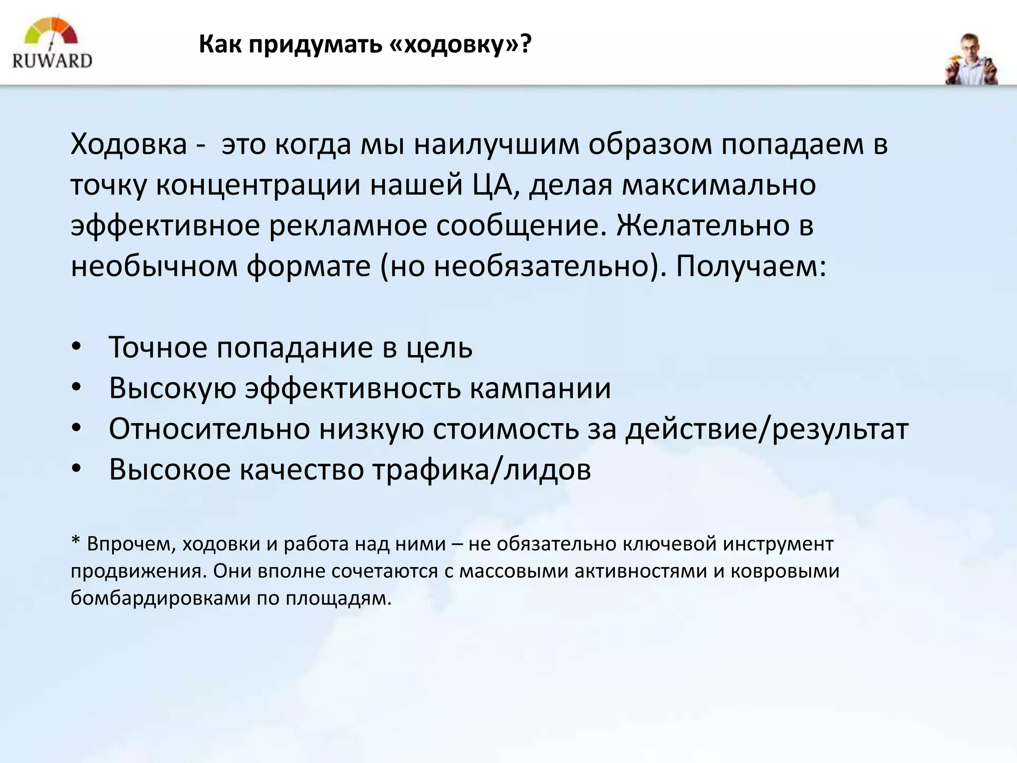 Как придумать «ходовку»?


Ходовка - это когда мы наилучшим образом попадаем в
точку концентрации нашей ЦА, делая максимально
эффективное рекламное сообщение. Желательно в
необычном формате (но необязательно). Получаем:

•   Точное попадание в цель
•   Высокую эффективность кампании
•   Относительно низкую стоимость за действие/результат
•   Высокое качество трафика/лидов

* Впрочем, ходовки и работа над ними – не обязательно ключевой инструмент
продвижения. Они вполне сочетаются с массовыми активностями и ковровыми
бомбардировками по площадям.
 