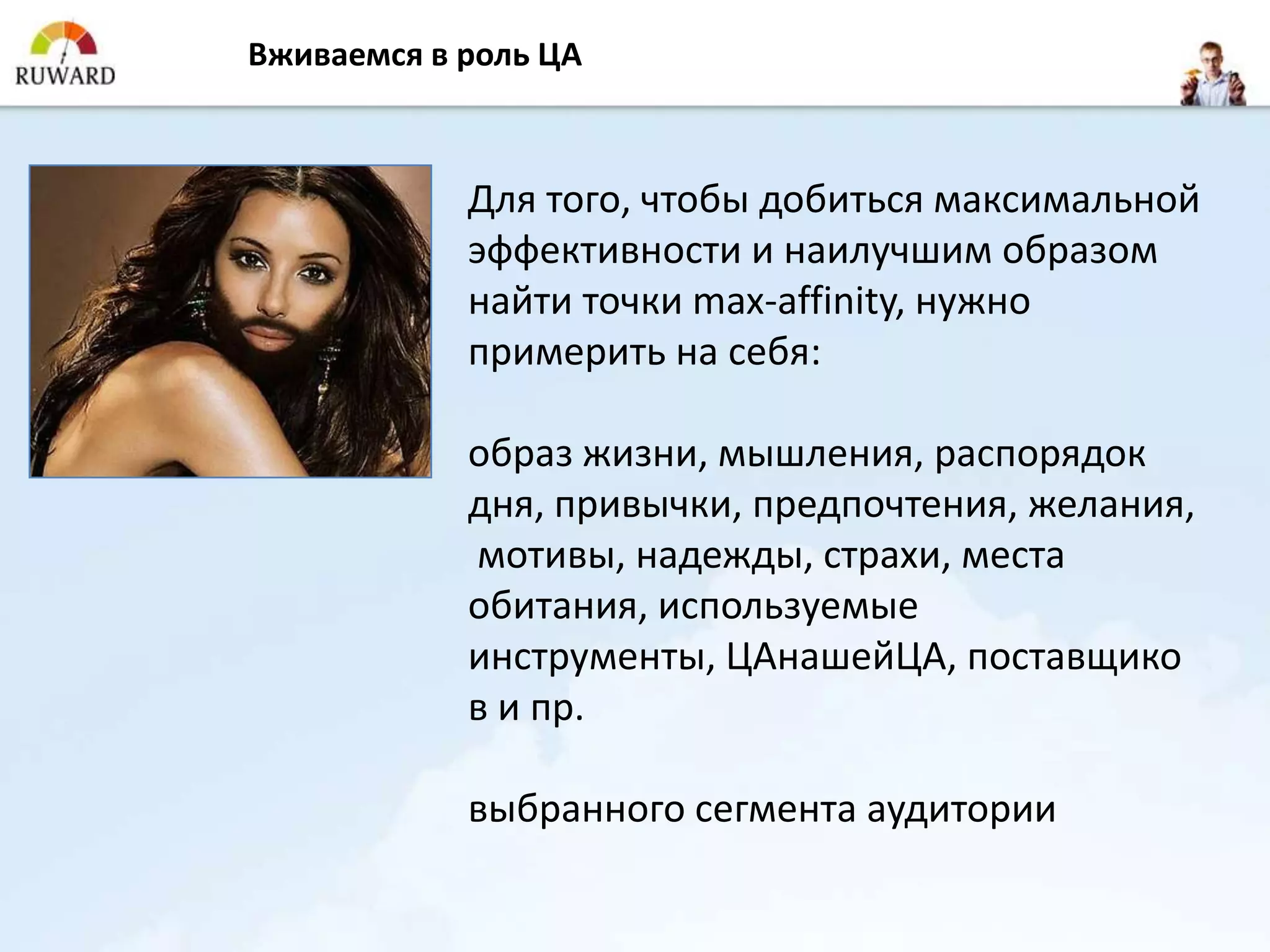 Вживаемся в роль ЦА



            Для того, чтобы добиться максимальной
            эффективности и наилучшим образом
            найти точки max-affinity, нужно
            примерить на себя:

            образ жизни, мышления, распорядок
            дня, привычки, предпочтения, желания,
            мотивы, надежды, страхи, места
            обитания, используемые
            инструменты, ЦАнашейЦА, поставщико
            в и пр.

            выбранного сегмента аудитории
 