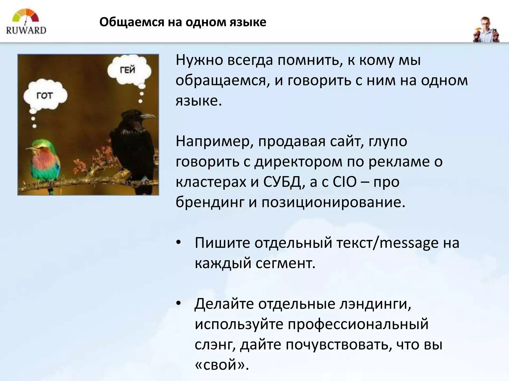 Общаемся на одном языке

          Нужно всегда помнить, к кому мы
          обращаемся, и говорить с ним на одном
          языке.

          Например, продавая сайт, глупо
          говорить с директором по рекламе о
          кластерах и СУБД, а с CIO – про
          брендинг и позиционирование.

          • Пишите отдельный текст/message на
            каждый сегмент.

          • Делайте отдельные лэндинги,
            используйте профессиональный
            слэнг, дайте почувствовать, что вы
            «свой».
 