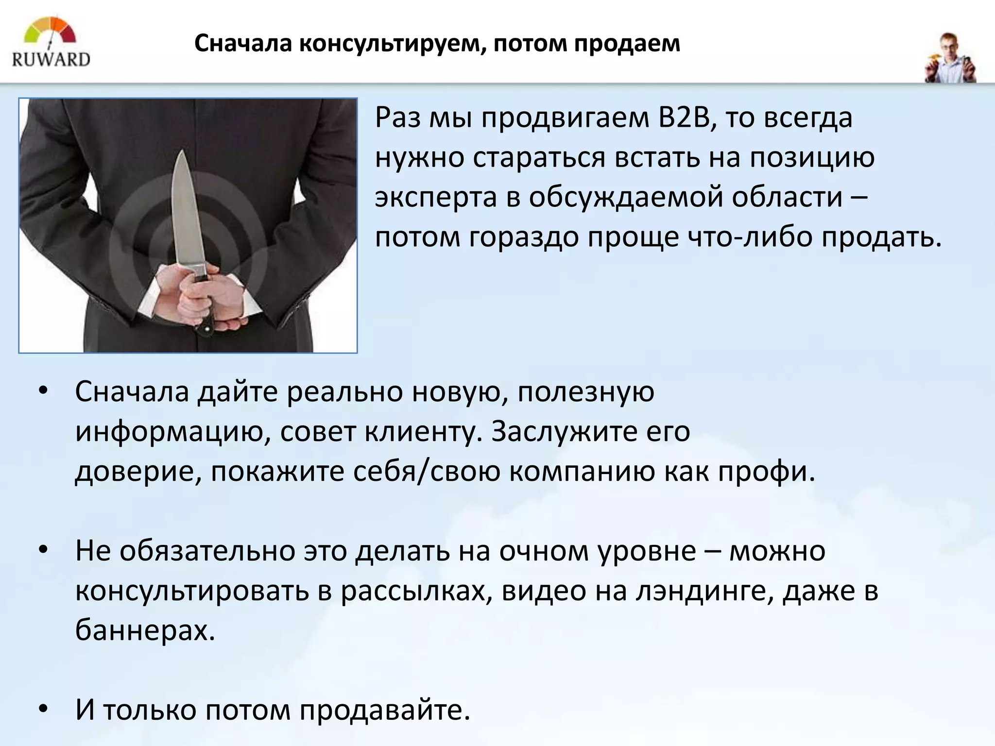 Сначала консультируем, потом продаем

                       Раз мы продвигаем B2B, то всегда
                       нужно стараться встать на позицию
                       эксперта в обсуждаемой области –
                       потом гораздо проще что-либо продать.



• Сначала дайте реально новую, полезную
  информацию, совет клиенту. Заслужите его
  доверие, покажите себя/свою компанию как профи.

• Не обязательно это делать на очном уровне – можно
  консультировать в рассылках, видео на лэндинге, даже в
  баннерах.

• И только потом продавайте.
 