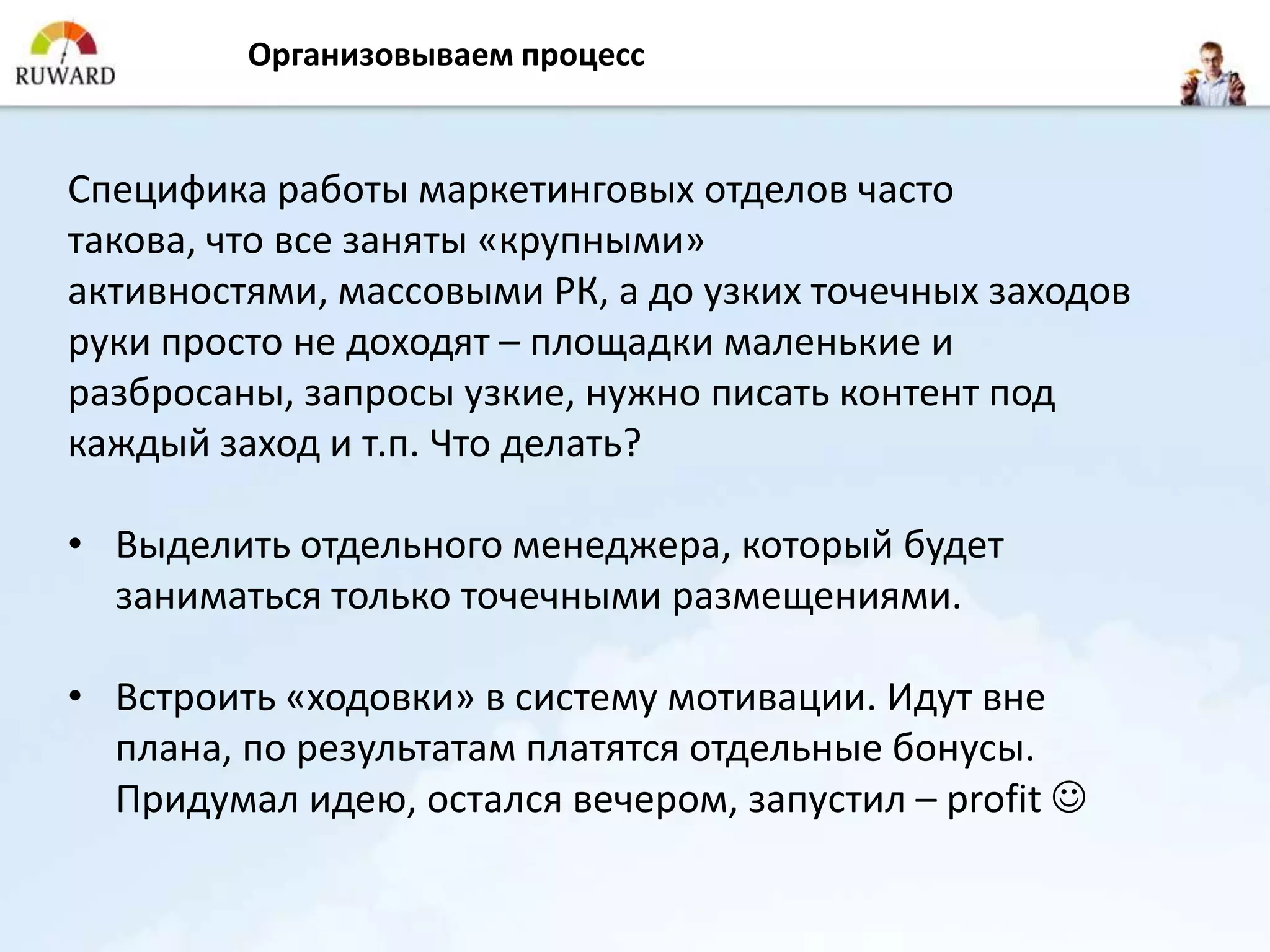 Организовываем процесс


Специфика работы маркетинговых отделов часто
такова, что все заняты «крупными»
активностями, массовыми РК, а до узких точечных заходов
руки просто не доходят – площадки маленькие и
разбросаны, запросы узкие, нужно писать контент под
каждый заход и т.п. Что делать?

• Выделить отдельного менеджера, который будет
  заниматься только точечными размещениями.

• Встроить «ходовки» в систему мотивации. Идут вне
  плана, по результатам платятся отдельные бонусы.
  Придумал идею, остался вечером, запустил – profit 
 