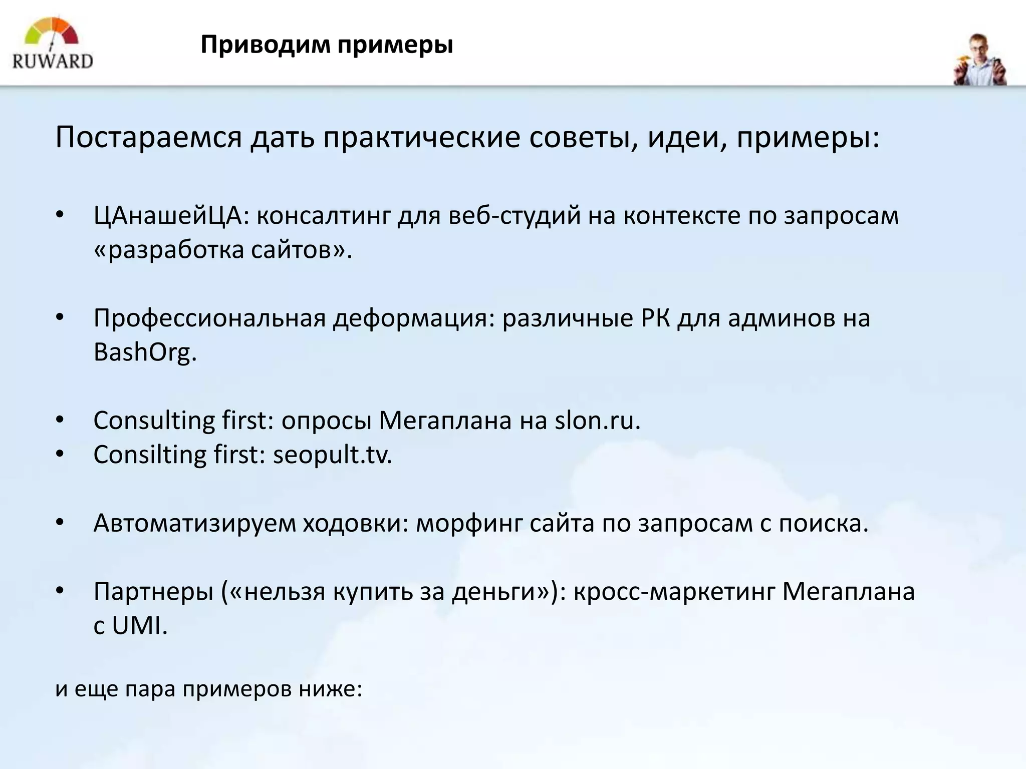 Приводим примеры


Постараемся дать практические советы, идеи, примеры:

• ЦАнашейЦА: консалтинг для веб-студий на контексте по запросам
  «разработка сайтов».

• Профессиональная деформация: различные РК для админов на
  BashOrg.

• Consulting first: опросы Мегаплана на slon.ru.
• Consilting first: seopult.tv.

• Автоматизируем ходовки: морфинг сайта по запросам с поиска.

• Партнеры («нельзя купить за деньги»): кросс-маркетинг Мегаплана
  с UMI.

и еще пара примеров ниже:
 