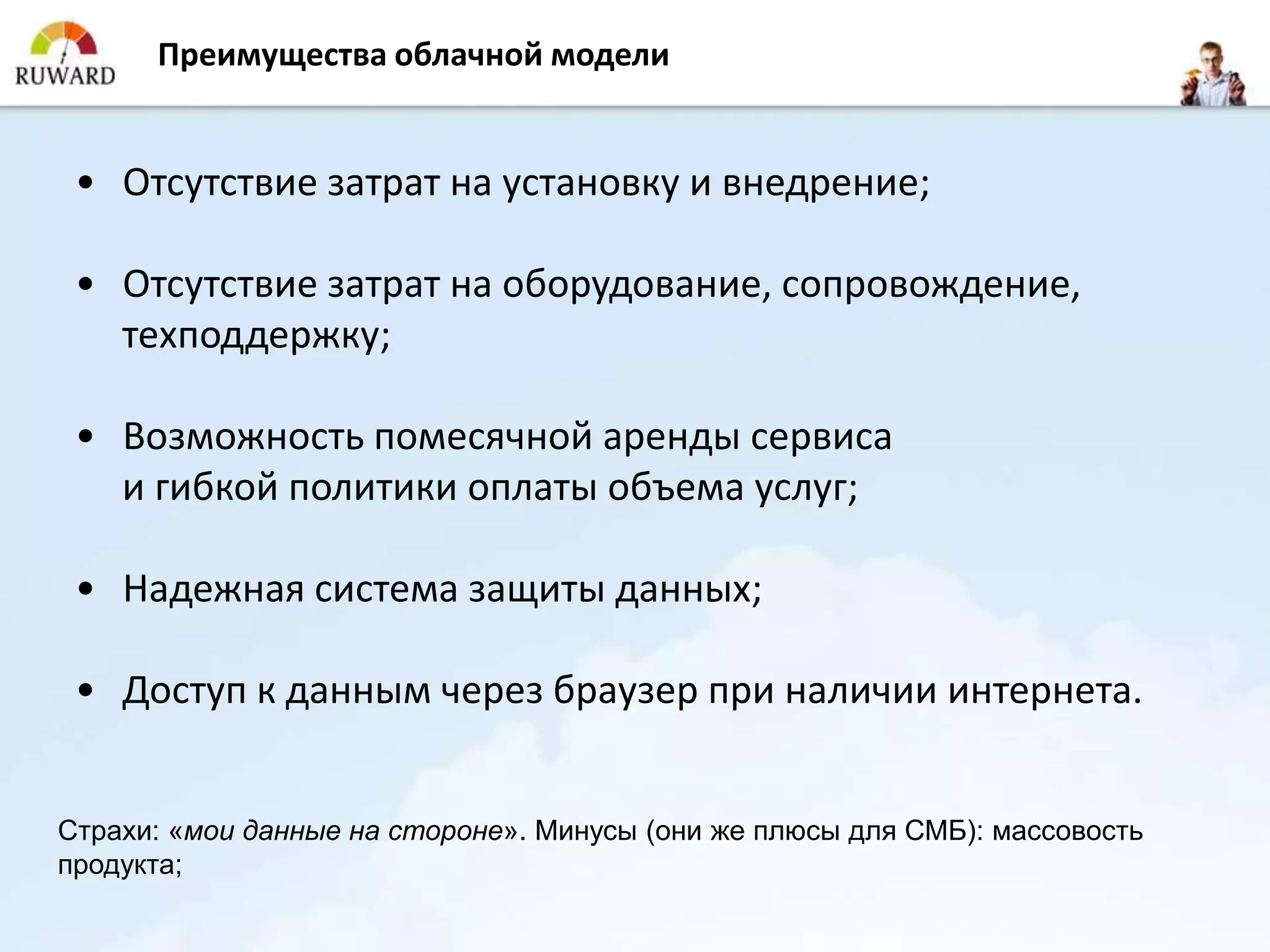 Преимущества облачной модели


 • Отсутствие затрат на установку и внедрение;

 • Отсутствие затрат на оборудование, сопровождение,
   техподдержку;

 • Возможность помесячной аренды сервиса
   и гибкой политики оплаты объема услуг;

 • Надежная система защиты данных;

 • Доступ к данным через браузер при наличии интернета.


Страхи: «мои данные на стороне». Минусы (они же плюсы для СМБ): массовость
продукта;
 