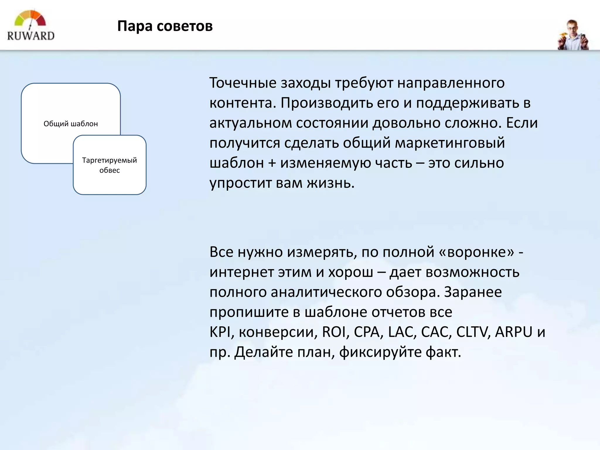 Пара советов


                           Точечные заходы требуют направленного
                           контента. Производить его и поддерживать в
Общий шаблон               актуальном состоянии довольно сложно. Если
                           получится сделать общий маркетинговый
        Таргетируемый
            обвес
                           шаблон + изменяемую часть – это сильно
                           упростит вам жизнь.



                           Все нужно измерять, по полной «воронке» -
                           интернет этим и хорош – дает возможность
                           полного аналитического обзора. Заранее
                           пропишите в шаблоне отчетов все
                           KPI, конверсии, ROI, CPA, LAC, CAC, CLTV, ARPU и
                           пр. Делайте план, фиксируйте факт.
 