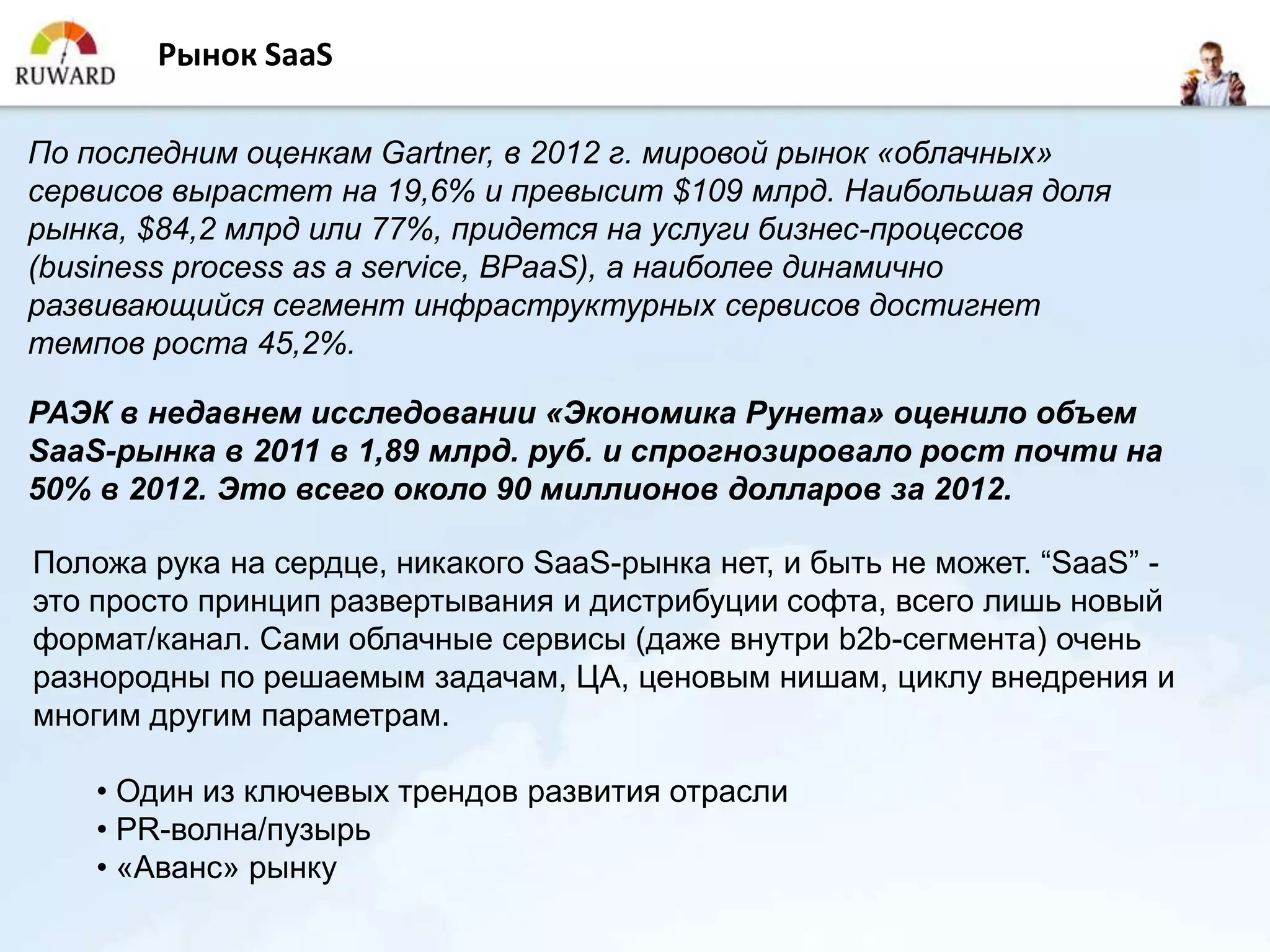 Рынок SaaS

По последним оценкам Gartner, в 2012 г. мировой рынок «облачных»
сервисов вырастет на 19,6% и превысит $109 млрд. Наибольшая доля
рынка, $84,2 млрд или 77%, придется на услуги бизнес-процессов
(business process as a service, BPaaS), а наиболее динамично
развивающийся сегмент инфраструктурных сервисов достигнет
темпов роста 45,2%.

РАЭК в недавнем исследовании «Экономика Рунета» оценило объем
SaaS-рынка в 2011 в 1,89 млрд. руб. и спрогнозировало рост почти на
50% в 2012. Это всего около 90 миллионов долларов за 2012.

Положа рука на сердце, никакого SaaS-рынка нет, и быть не может. “SaaS” -
это просто принцип развертывания и дистрибуции софта, всего лишь новый
формат/канал. Сами облачные сервисы (даже внутри b2b-сегмента) очень
разнородны по решаемым задачам, ЦА, ценовым нишам, циклу внедрения и
многим другим параметрам.

    • Один из ключевых трендов развития отрасли
    • PR-волна/пузырь
    • «Аванс» рынку
 