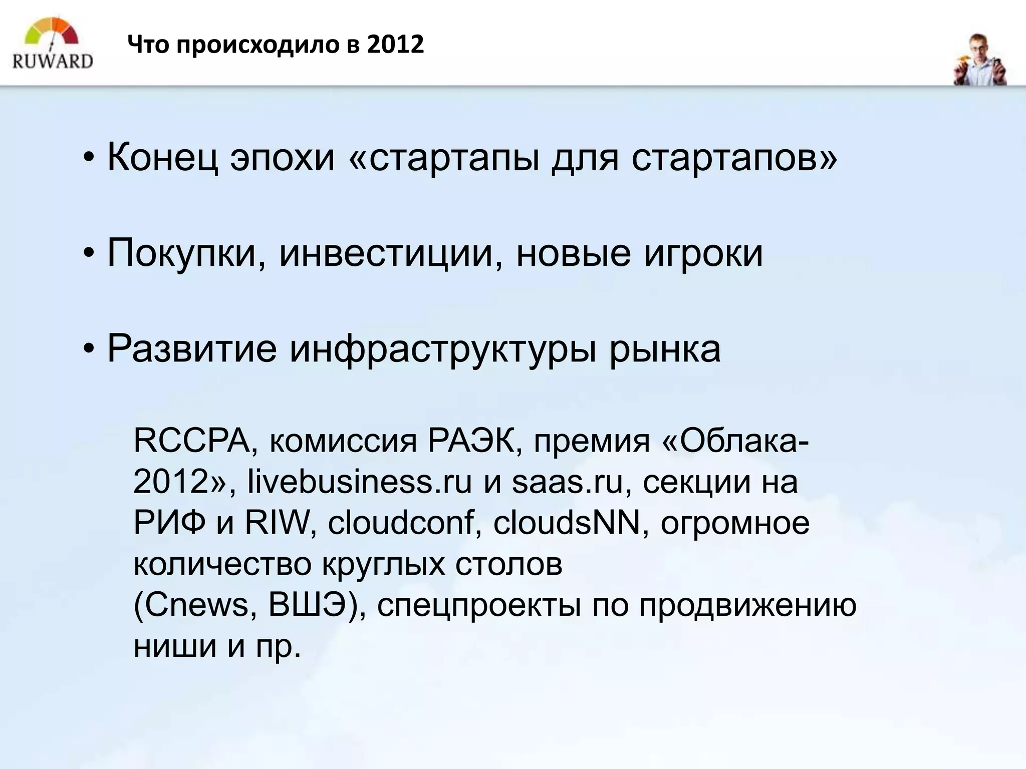 Что происходило в 2012



• Конец эпохи «стартапы для стартапов»

• Покупки, инвестиции, новые игроки

• Развитие инфраструктуры рынка

  RCCPA, комиссия РАЭК, премия «Облака-
  2012», livebusiness.ru и saas.ru, секции на
  РИФ и RIW, cloudconf, cloudsNN, огромное
  количество круглых столов
  (Cnews, ВШЭ), спецпроекты по продвижению
  ниши и пр.
 