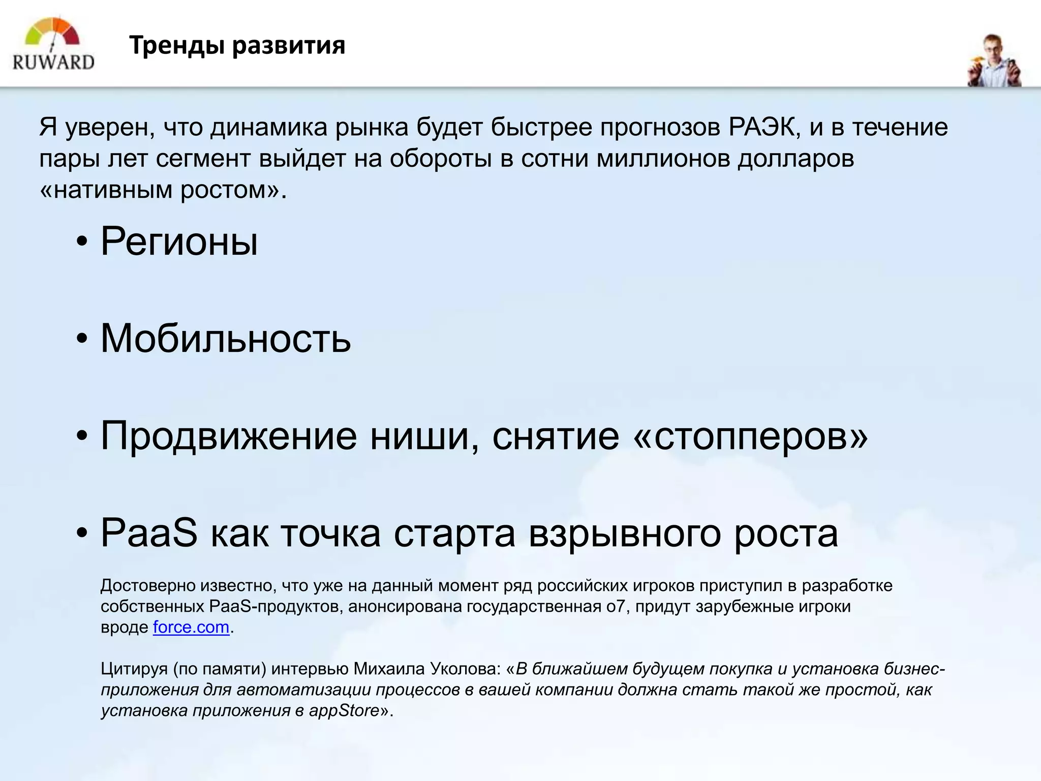 Тренды развития

Я уверен, что динамика рынка будет быстрее прогнозов РАЭК, и в течение
пары лет сегмент выйдет на обороты в сотни миллионов долларов
«нативным ростом».

  • Регионы

  • Мобильность

  • Продвижение ниши, снятие «стопперов»

  • PaaS как точка старта взрывного роста
    Достоверно известно, что уже на данный момент ряд российских игроков приступил в разработке
    собственных PaaS-продуктов, анонсирована государственная o7, придут зарубежные игроки
    вроде force.com.

    Цитируя (по памяти) интервью Михаила Уколова: «В ближайшем будущем покупка и установка бизнес-
    приложения для автоматизации процессов в вашей компании должна стать такой же простой, как
    установка приложения в appStore».
 