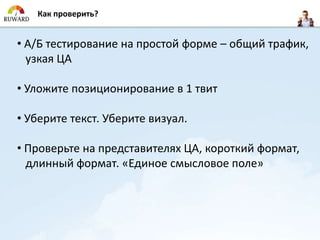 Как проверить?


• А/Б тестирование на простой форме – общий трафик,
  узкая ЦА

• Уложите позиционирование в 1 твит

• Уберите текст. Уберите визуал.

• Проверьте на представителях ЦА, короткий формат,
  длинный формат. «Единое смысловое поле»
 