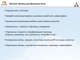 Простые приемы для фиксации точек


• Подстрочник к логотипу

• Профайл компании/сервиса, выжимка самой сути, инфографика

• Правильная организация кейсов и расстановка акцентов

• Прямая речь – клиенты, партнеры, сотрудники

• Отдельные лэндинги и морфирующие страницы
 (отрасль, вертикаль, пол, должность, география и пр.)

• Развернутые кейсы, процесс, know-how, включая KPI и отзывы клиентов

• Отраслевые обзоры, экспертные материалы, переводы, инфографика
 