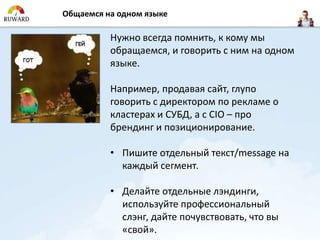 Общаемся на одном языке

          Нужно всегда помнить, к кому мы
          обращаемся, и говорить с ним на одном
          языке.

          Например, продавая сайт, глупо
          говорить с директором по рекламе о
          кластерах и СУБД, а с CIO – про
          брендинг и позиционирование.

          • Пишите отдельный текст/message на
            каждый сегмент.

          • Делайте отдельные лэндинги,
            используйте профессиональный
            слэнг, дайте почувствовать, что вы
            «свой».
 