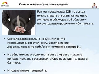 Сначала консультируем, потом продаем

                       Раз мы продвигаем B2B, то всегда
                       нужно стараться встать на позицию
                       эксперта в обсуждаемой области –
                       потом гораздо проще что-либо продать.



• Сначала дайте реально новую, полезную
  информацию, совет клиенту. Заслужите его
  доверие, покажите себя/свою компанию как профи.

• Не обязательно это делать на очном уровне – можно
  консультировать в рассылках, видео на лэндинге, даже в
  баннерах.

• И только потом продавайте.
 