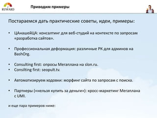 Приводим примеры


Постараемся дать практические советы, идеи, примеры:

• ЦАнашейЦА: консалтинг для веб-студий на контексте по запросам
  «разработка сайтов».

• Профессиональная деформация: различные РК для админов на
  BashOrg.

• Consulting first: опросы Мегаплана на slon.ru.
• Consilting first: seopult.tv.

• Автоматизируем ходовки: морфинг сайта по запросам с поиска.

• Партнеры («нельзя купить за деньги»): кросс-маркетинг Мегаплана
  с UMI.

и еще пара примеров ниже:
 